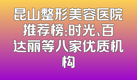 昆山整形美容医院推荐榜：时光、百达丽等八家优质机构