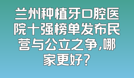 兰州种植牙口腔医院十强榜单发布民营与公立之争，哪家更好？