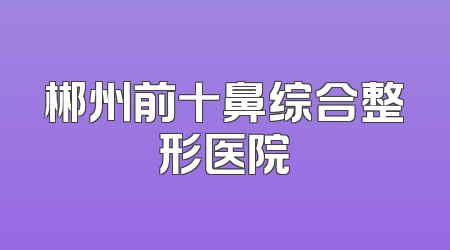 郴州前十鼻综合整形医院