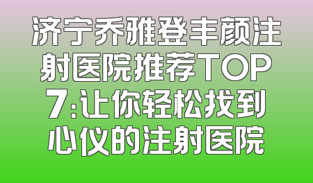 济宁乔雅登丰颜注射医院推荐TOP7：让你轻松找到心仪的注射医院