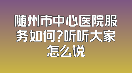 随州市中心医院服务如何？听听大家怎么说