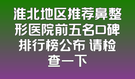 淮北地区推荐鼻整形医院前五名口碑排行榜公布 请检查一下