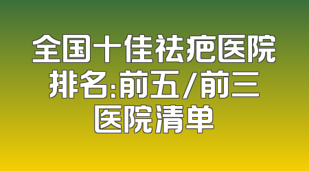 全国十佳祛疤医院排名：前五/前三医院清单