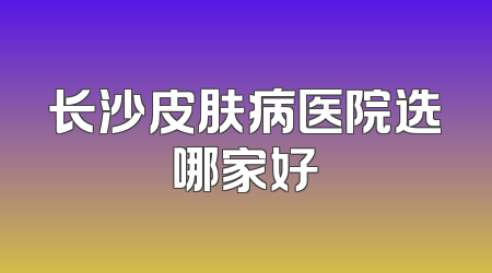 长沙皮肤病医院选哪家好