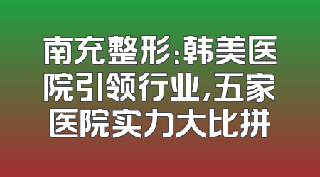 南充整形：韩美医院引领行业，五家医院实力大比拼