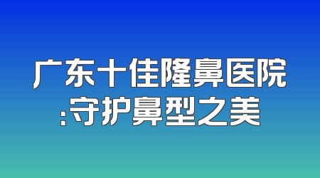 广东十佳隆鼻医院：守护鼻型之美
