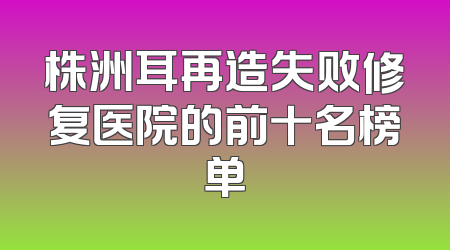 株洲耳再造失败修复医院的前十名榜单