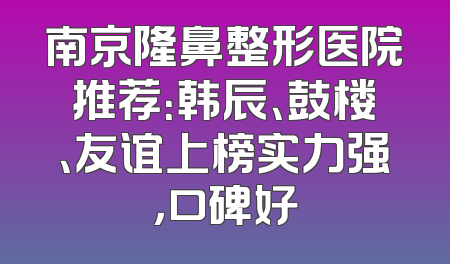 南京隆鼻整形医院推荐：韩辰、鼓楼、友谊上榜实力强，口碑好