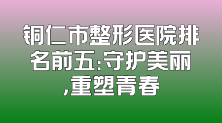 铜仁市整形医院排名前五：守护美丽，重塑青春