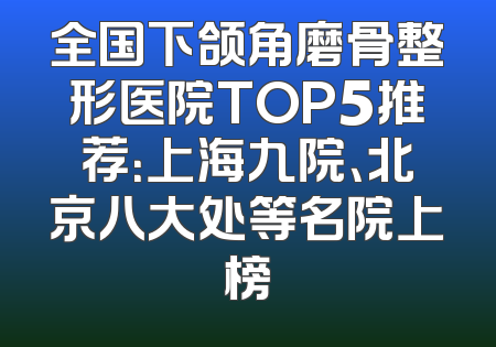 全国下颌角磨骨整形医院TOP5推荐：上海九院、北京八大处等名院上榜