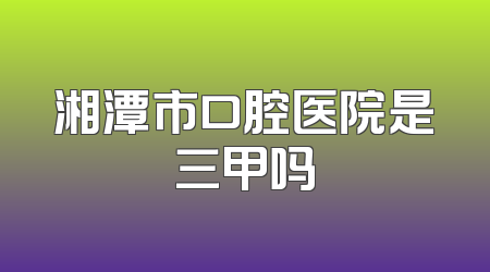湘潭市口腔医院是三甲吗