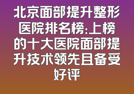 北京面部提升整形医院排名榜：上榜的十大医院面部提升技术领先且备受好评