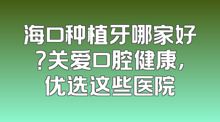 海口种植牙哪家好？关爱口腔健康，优选这些医院