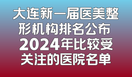 大连新一届医美整形机构排名公布 2024年比较受关注的医院名单