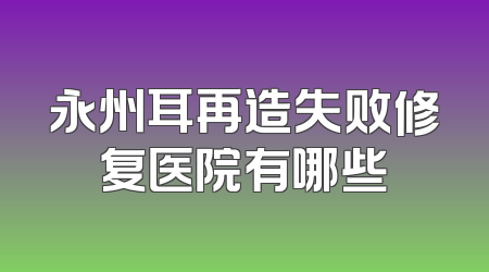 永州耳再造失败修复医院有哪些