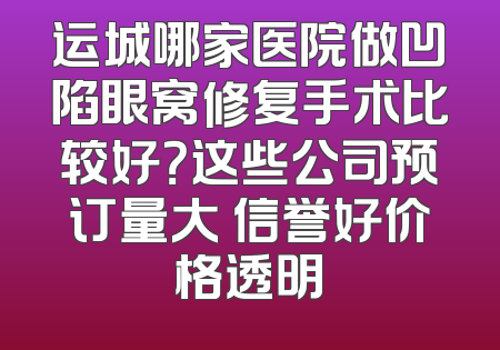 运城哪家医院做凹陷眼窝修复手术比较好？这些公司预订量大 信誉好价格透明
