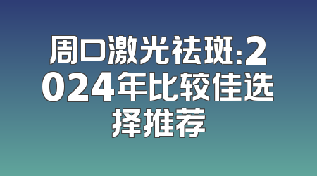 周口激光祛斑：2024年比较佳选择推荐