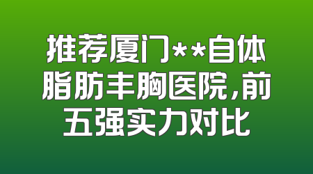 推荐厦门**自体脂肪丰胸医院，前五强实力对比