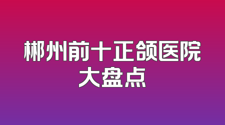 郴州前十正颌医院大盘点