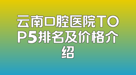 云南口腔医院TOP5排名及价格介绍