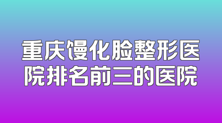 重庆馒化脸整形医院排名前三的医院