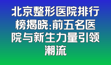北京整形医院排行榜揭晓：前五名医院与新生力量引领潮流