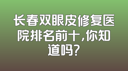 长春双眼皮修复医院排名前十，你知道吗？