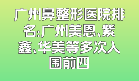 广州鼻整形医院排名：广州美恩、紫鑫、华美等多次入围前四