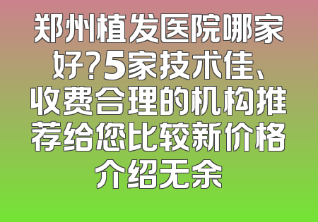 郑州植发医院哪家好？5家技术佳、收费合理的机构推荐给您比较新价格介绍无余
