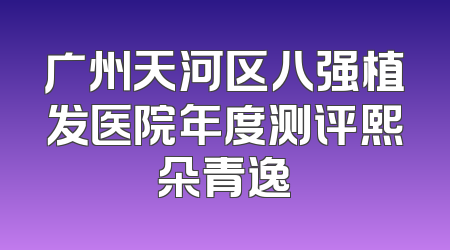 广州天河区八强植发医院年度测评熙朵青逸