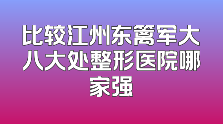 比较江州东篱军大八大处整形医院哪家强