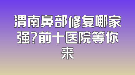 渭南鼻部修复哪家强？前十医院等你来