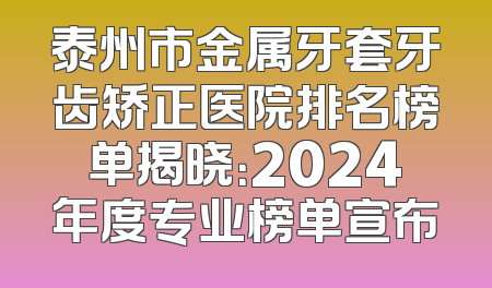 泰州市金属牙套牙齿矫正医院排名榜单揭晓：2024年度专业榜单宣布