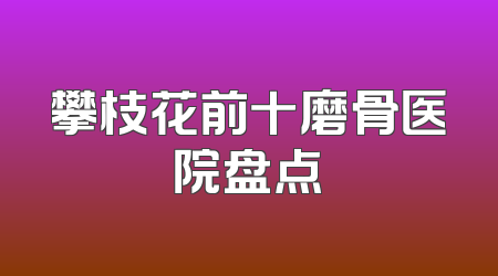 攀枝花前十磨骨医院盘点