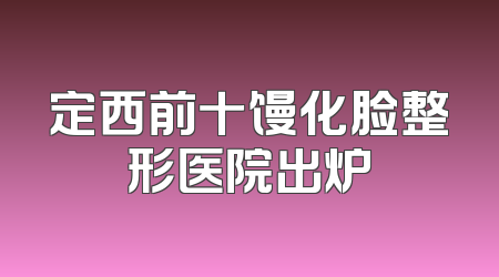 定西前十馒化脸整形医院出炉