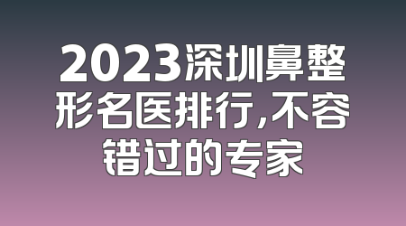 2023深圳鼻整形名医排行，不容错过的专家
