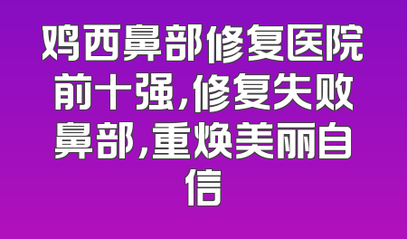鸡西鼻部修复医院前十强，修复失败鼻部，重焕美丽自信