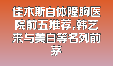 佳木斯自体隆胸医院前五推荐，韩艺来与美白等名列前茅