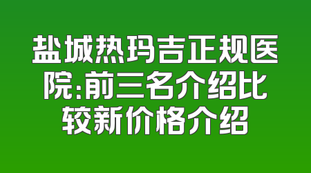 盐城热玛吉正规医院：前三名介绍比较新价格介绍