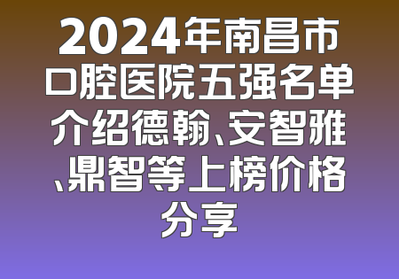 2024年南昌市口腔医院五强名单介绍德翰、安智雅、鼎智等上榜价格分享