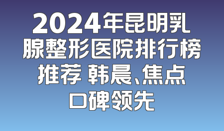 2024年昆明乳腺整形医院排行榜推荐 韩晨、焦点口碑领先
