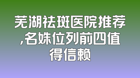 芜湖祛斑医院推荐，名姝位列前四值得信赖