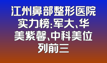 江州鼻部整形医院实力榜：军大、华美紫馨、中科美位列前三