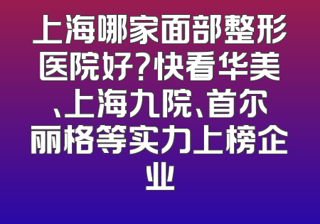 上海哪家面部整形医院好？快看华美、上海九院、首尔丽格等实力上榜企业