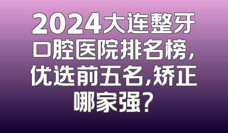 2024大连整牙口腔医院排名榜，优选前五名，矫正哪家强？