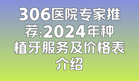 306医院专家推荐：2024年种植牙服务及价格表介绍