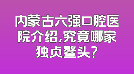 内蒙古六强口腔医院介绍，究竟哪家独占鳌头？