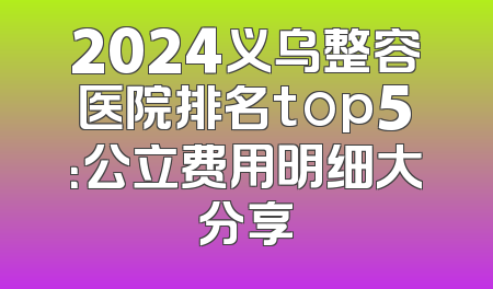 2024义乌整容医院排名top5：公立费用明细大分享