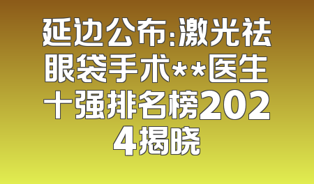 延边公布：激光祛眼袋手术**医生十强排名榜2024揭晓