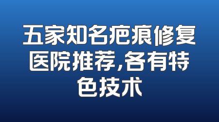 五家知名疤痕修复医院推荐，各有特色技术